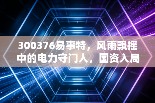 300376易事特,风雨飘摇中的电力守门人,国资入局能否换来涅槃重生?