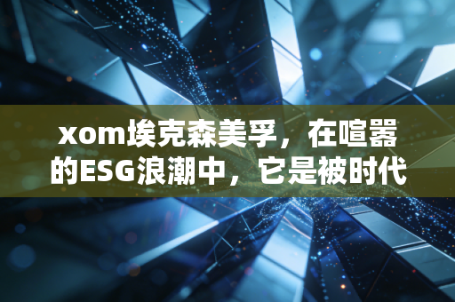 xom埃克森美孚,在喧嚣的ESG浪潮中,它是被时代抛弃的恐龙还是穿越周期的印钞机?