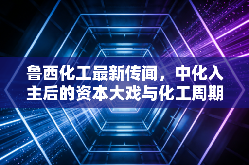 鲁西化工最新传闻,中化入主后的资本大戏与化工周期的迷雾,散户该抄底还是撤退?
