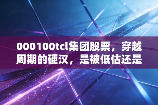 000100tcl集团股票,穿越周期的硬汉,是被低估还是陷阱?