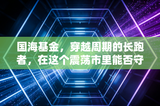 国海基金，穿越周期的长跑者，在这个震荡市里能否守住你的钱袋子？
