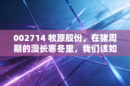 002714 牧原股份,在猪周期的漫长寒冬里,我们该如何理解这家猪中茅台的困局与突围?