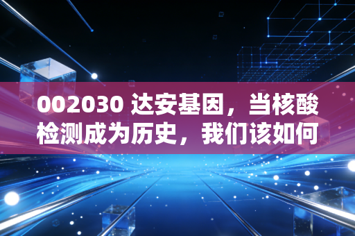002030 达安基因,当核酸检测成为历史,我们该如何重新审视这家老牌IVD企业?