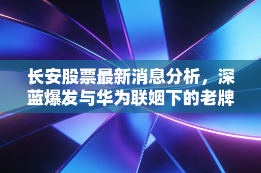 长安股票最新消息分析,深蓝爆发与华为联姻下的老牌车企,能否撑起你的投资野心?