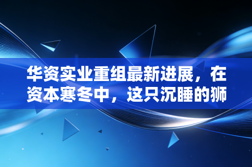 华资实业重组最新进展,在资本寒冬中,这只沉睡的狮子还能醒来吗?
