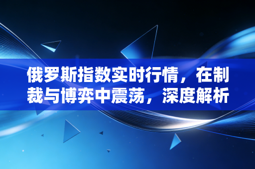 俄罗斯指数实时行情,在制裁与博弈中震荡,深度解析这个孤岛市场的投资真相