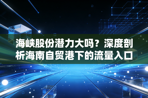 海峡股份潜力大吗?深度剖析海南自贸港下的流量入口与稀缺价值