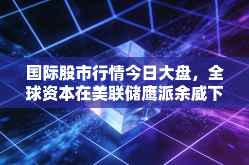 国际股市行情今日大盘,全球资本在美联储鹰派余威下的博弈与新生