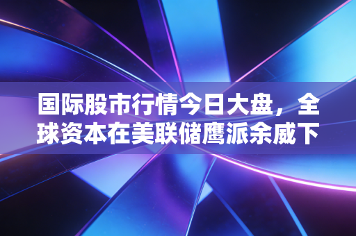 国际股市行情今日大盘,全球资本在美联储鹰派余威下的博弈与新生