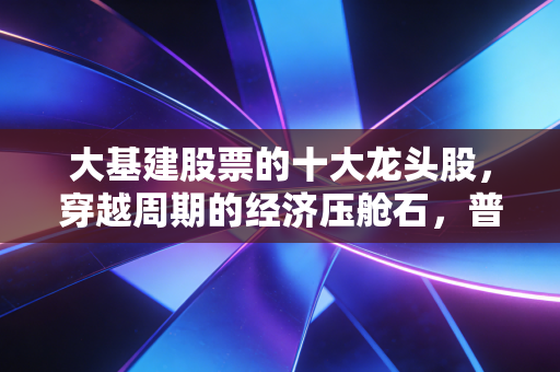 大基建股票的十大龙头股,穿越周期的经济压舱石,普通投资者的避风港在哪里?