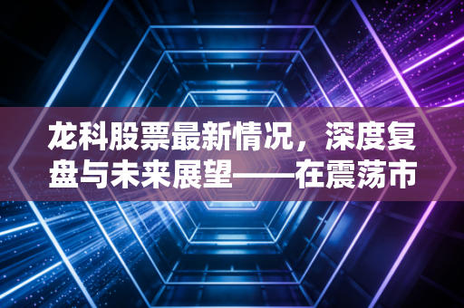 龙科股票最新情况,深度复盘与未来展望——在震荡市中如何守住钱袋子