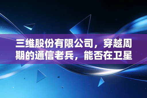 三维股份有限公司,穿越周期的通信老兵,能否在卫星互联网的浪潮中重焕新生?