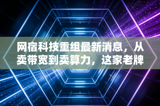 网宿科技重组最新消息,从卖带宽到卖算力,这家老牌CDN巨头真的翻身了吗?