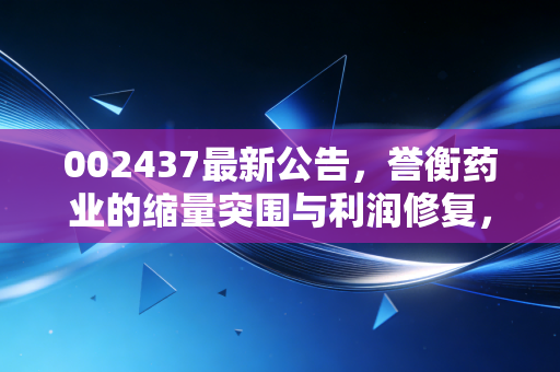 002437最新公告,誉衡药业的缩量突围与利润修复,是昙花一现还是困境反转?