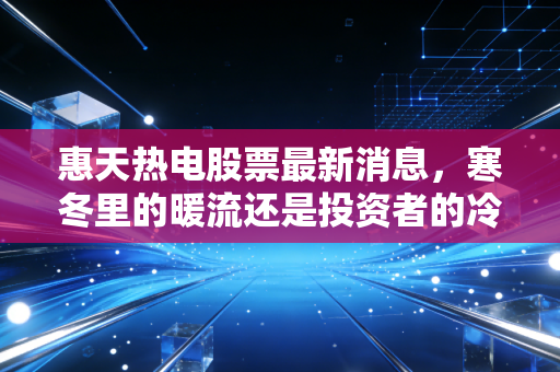 惠天热电股票最新消息,寒冬里的暖流还是投资者的冷板凳?深度解析供热龙之头的未来博弈