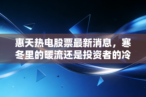 惠天热电股票最新消息,寒冬里的暖流还是投资者的冷板凳?深度解析供热龙之头的未来博弈