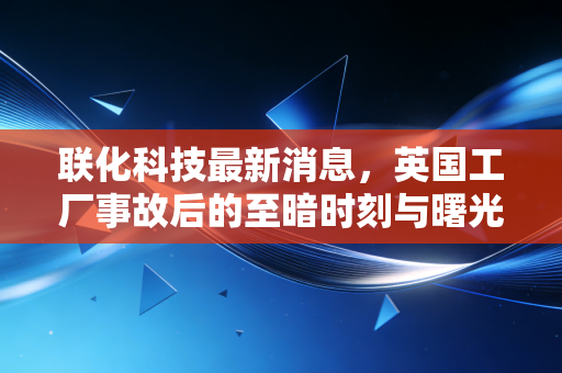 联化科技最新消息,英国工厂事故后的至暗时刻与曙光,精细化工龙头的涅槃之路