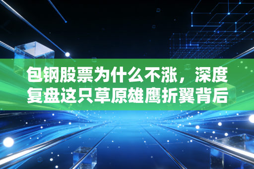 包钢股票为什么不涨,深度复盘这只草原雄鹰折翼背后的残酷真相