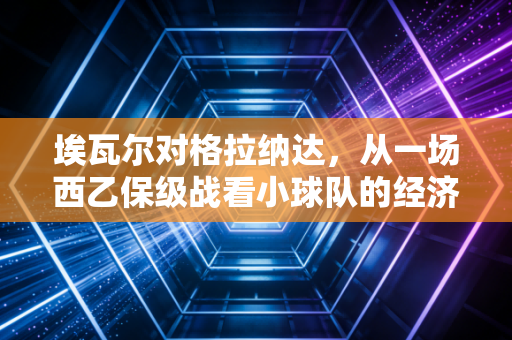 埃瓦尔对格拉纳达,从一场西乙保级战看小球队的经济生存法则