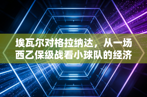 埃瓦尔对格拉纳达,从一场西乙保级战看小球队的经济生存法则