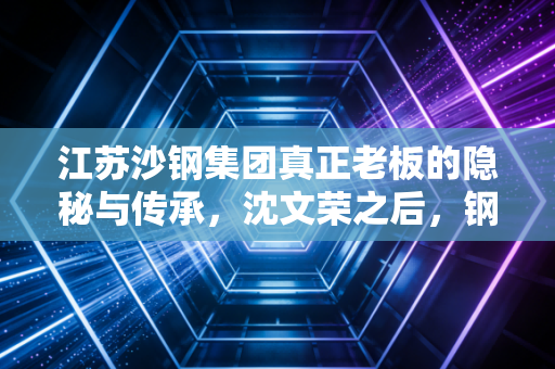 江苏沙钢集团真正老板的隐秘与传承，沈文荣之后，钢铁巨轮驶向何方？