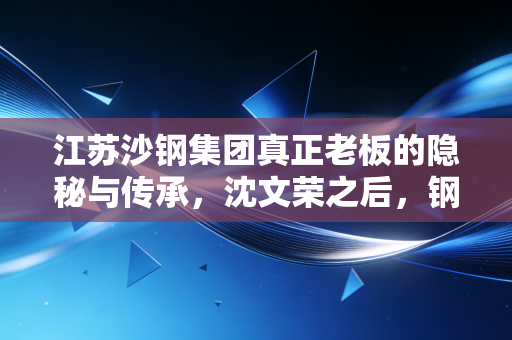 江苏沙钢集团真正老板的隐秘与传承，沈文荣之后，钢铁巨轮驶向何方？