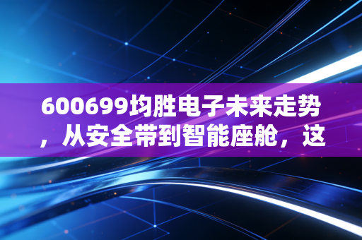 600699均胜电子未来走势,从安全带到智能座舱,这只汽车电子龙头能否穿越周期?