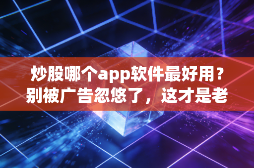炒股哪个app软件最好用?别被广告忽悠了,这才是老股民的实战认知