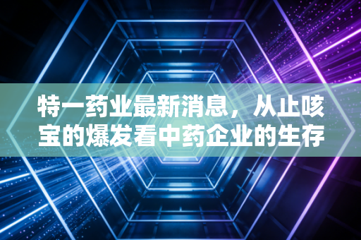 特一药业最新消息,从止咳宝的爆发看中药企业的生存哲学,业绩背后的隐忧与机遇