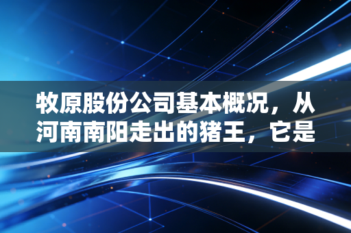 牧原股份公司基本概况,从河南南阳走出的猪王,它是如何穿越周期的?