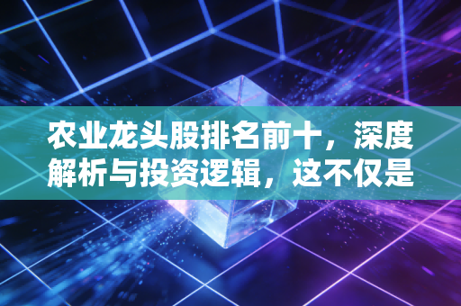 农业龙头股排名前十,深度解析与投资逻辑,这不仅是饭碗更是钱袋子