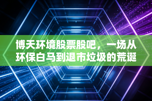 博天环境股票股吧,一场从环保白马到退市垃圾的荒诞剧,散户的泪与悟