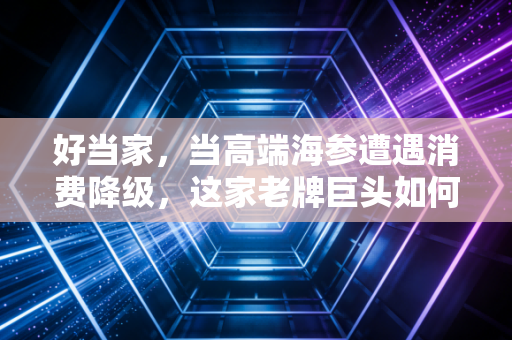 好当家,当高端海参遭遇消费降级,这家老牌巨头如何破局?