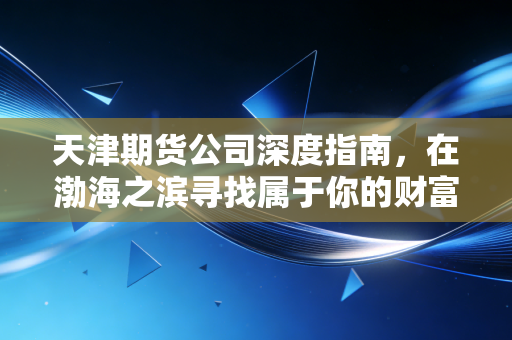 天津期货公司深度指南，在渤海之滨寻找属于你的财富压舱石