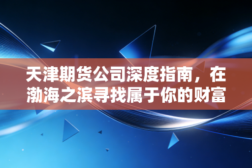 天津期货公司深度指南，在渤海之滨寻找属于你的财富压舱石