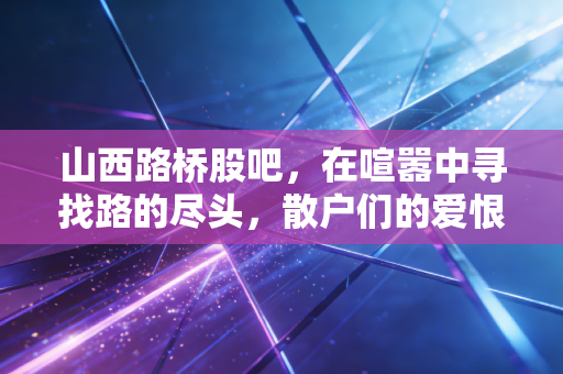 山西路桥股吧,在喧嚣中寻找路的尽头,散户们的爱恨情仇与价值投资的冷思考