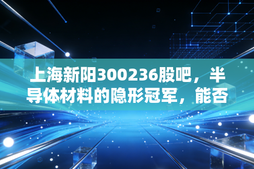 上海新阳300236股吧,半导体材料的隐形冠军,能否撑起散户的千亿梦想?