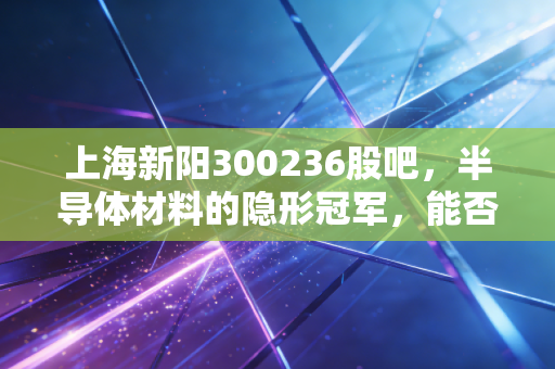 上海新阳300236股吧,半导体材料的隐形冠军,能否撑起散户的千亿梦想?