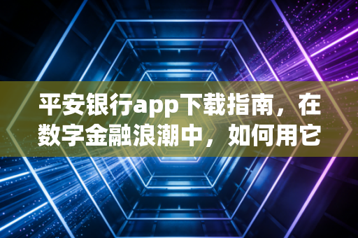平安银行app下载指南,在数字金融浪潮中,如何用它重塑你的财富生活?