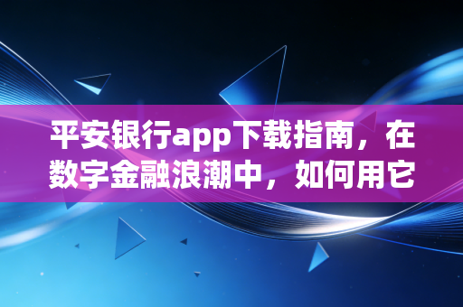 平安银行app下载指南,在数字金融浪潮中,如何用它重塑你的财富生活?