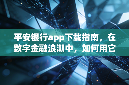平安银行app下载指南,在数字金融浪潮中,如何用它重塑你的财富生活?