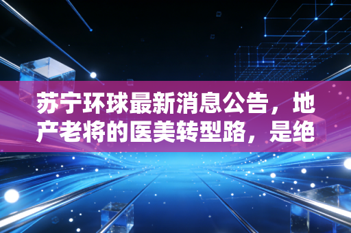 苏宁环球最新消息公告,地产老将的医美转型路,是绝处逢生还是艰难跋涉?