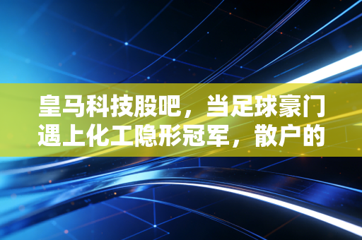 皇马科技股吧,当足球豪门遇上化工隐形冠军,散户的纠结与坚守