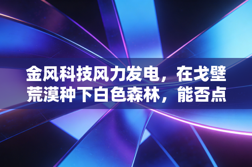 金风科技风力发电,在戈壁荒漠种下白色森林,能否点亮我们未来的绿色生活?