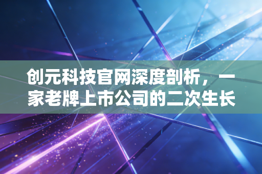创元科技官网深度剖析,一家老牌上市公司的二次生长与投资价值重估