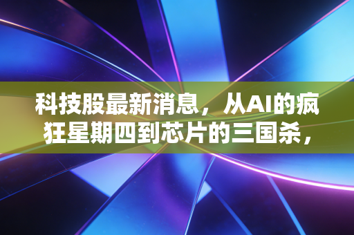 科技股最新消息,从AI的疯狂星期四到芯片的三国杀,深度解析科技股的冰与火之歌