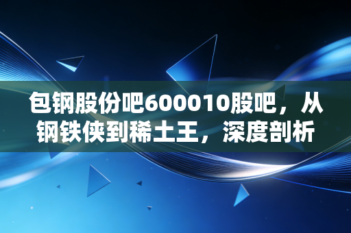 包钢股份吧600010股吧，从钢铁侠到稀土王，深度剖析这只草原巨无霸的生存之道与投资逻辑