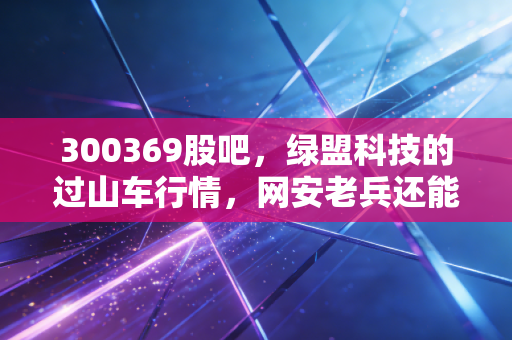 300369股吧,绿盟科技的过山车行情,网安老兵还能打吗?散户的焦虑与希望