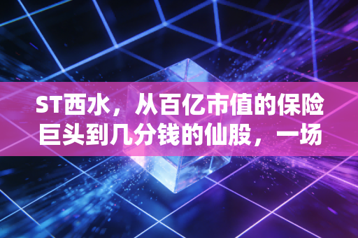 ST西水,从百亿市值的保险巨头到几分钱的仙股,一场关于侥幸与代价的残酷教育