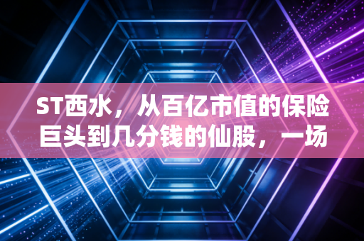 ST西水,从百亿市值的保险巨头到几分钱的仙股,一场关于侥幸与代价的残酷教育